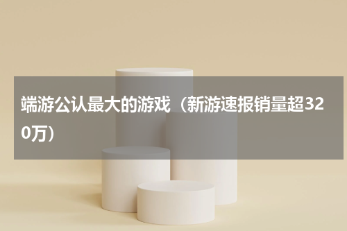 端游公认最大的游戏（新游速报销量超320万）