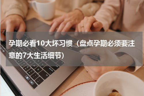 孕期必看10大坏习惯（盘点孕期必须要注意的7大生活细节）