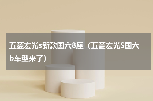 五菱宏光s新款国六8座（五菱宏光S国六b车型来了）