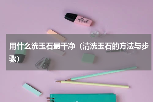 用什么洗玉石最干净（清洗玉石的方法与步骤）