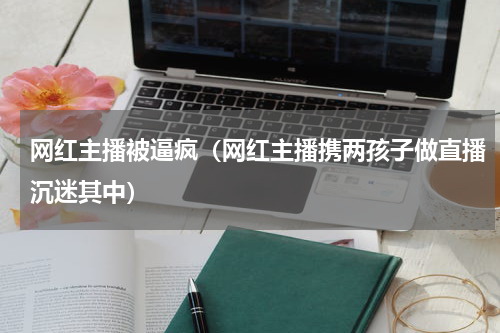 网红主播被逼疯（网红主播携两孩子做直播沉迷其中）