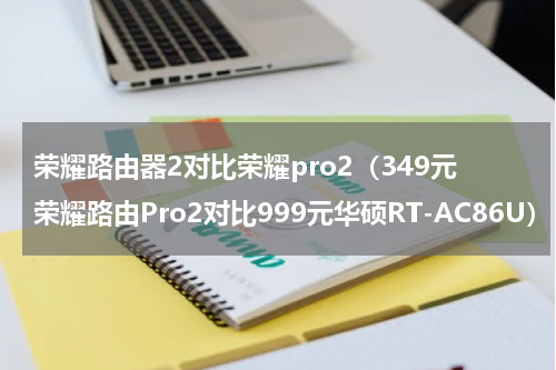 荣耀路由器2对比荣耀pro2（349元荣耀路由Pro2对比999元华硕RT-AC86U）