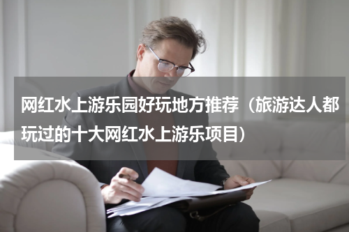 网红水上游乐园好玩地方推荐（旅游达人都玩过的十大网红水上游乐项目）