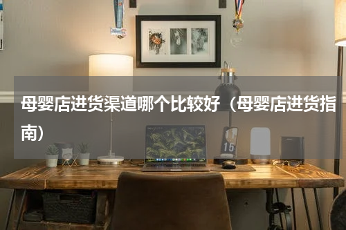 母婴店进货渠道哪个比较好（母婴店进货指南）