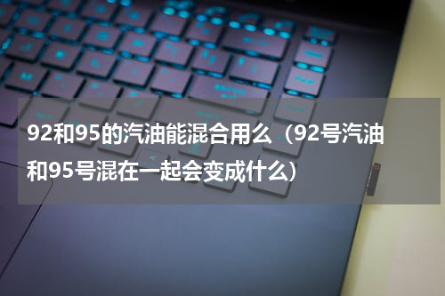 92和95的汽油能混合用么（92号汽油和95号混在一起会变成什么）