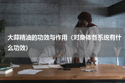 大蒜精油的功效与作用（对身体各系统有什么功效）