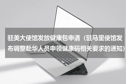 驻美大使馆发放健康包申请（驻马里使馆发布调整赴华人员申领健康码相关要求的通知）