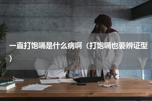 一直打饱嗝是什么病啊（打饱嗝也要辨证型）