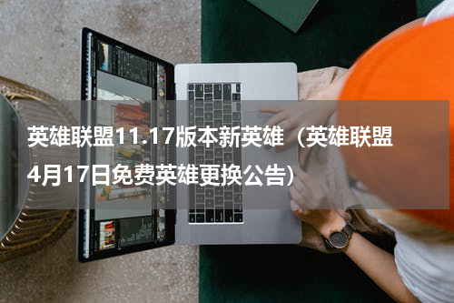 英雄联盟11.17版本新英雄（英雄联盟4月17日免费英雄更换公告）