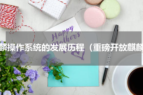麒麟操作系统的发展历程（重磅开放麒麟）