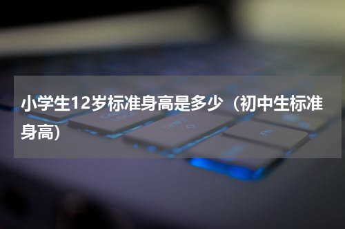 小学生12岁标准身高是多少（初中生标准身高）
