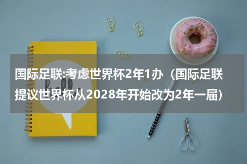 国际足联:考虑世界杯2年1办（国际足联提议世界杯从2028年开始改为2年一届）