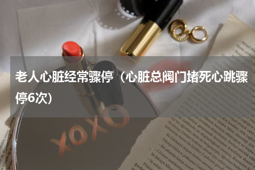 老人心脏经常骤停（心脏总阀门堵死心跳骤停6次）