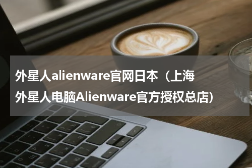 外星人alienware官网日本（上海外星人电脑Alienware官方授权总店）