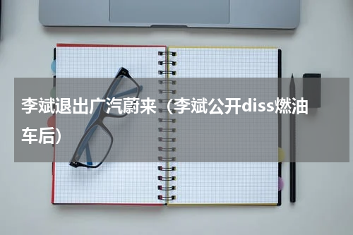李斌退出广汽蔚来（李斌公开diss燃油车后）