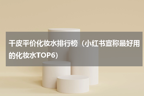 干皮平价化妆水排行榜（小红书宣称最好用的化妆水TOP6）