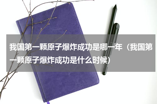 我国第一颗原子爆炸成功是哪一年（我国第一颗原子爆炸成功是什么时候）