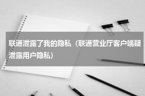 联通泄露了我的隐私（联通营业厅客户端疑泄露用户隐私）