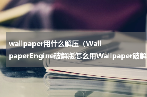 wallpaper用什么解压（WallpaperEngine破解版怎么用Wallpaper破解版教程）