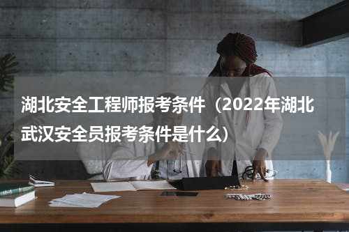 湖北安全工程师报考条件（2022年湖北武汉安全员报考条件是什么）