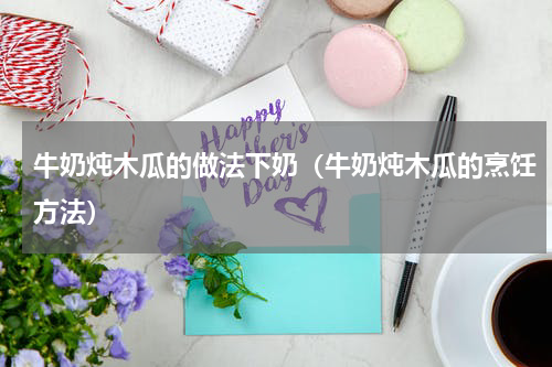 牛奶炖木瓜的做法下奶（牛奶炖木瓜的烹饪方法）