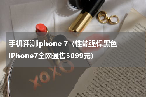 手机评测iphone 7（性能强悍黑色iPhone7全网通售5099元）