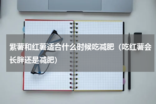 紫薯和红薯适合什么时候吃减肥（吃红薯会长胖还是减肥）