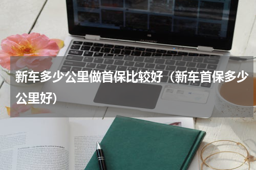 新车多少公里做首保比较好（新车首保多少公里好）