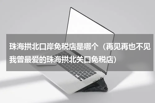 珠海拱北口岸免税店是哪个（再见再也不见我曾最爱的珠海拱北关口免税店）