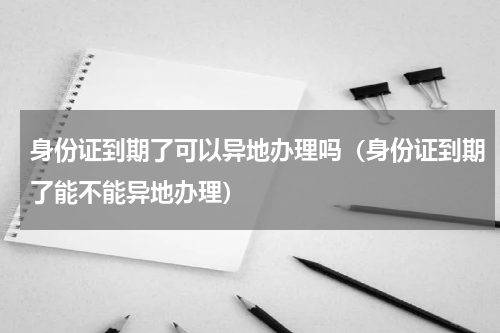 身份证到期了可以异地办理吗（身份证到期了能不能异地办理）
