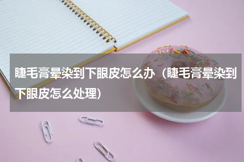 睫毛膏晕染到下眼皮怎么办（睫毛膏晕染到下眼皮怎么处理）