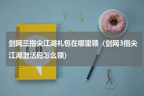 剑网三指尖江湖礼包在哪里领（剑网3指尖江湖激活码怎么领）
