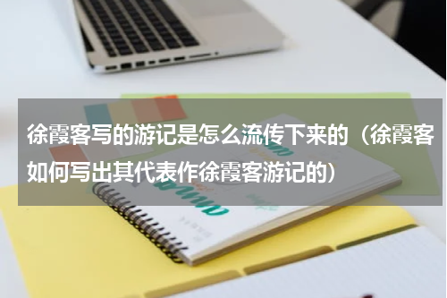 徐霞客写的游记是怎么流传下来的（徐霞客如何写出其代表作徐霞客游记的）