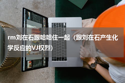rm刘在石跟哈哈住一起（跟刘在石产生化学反应的VJ权烈）