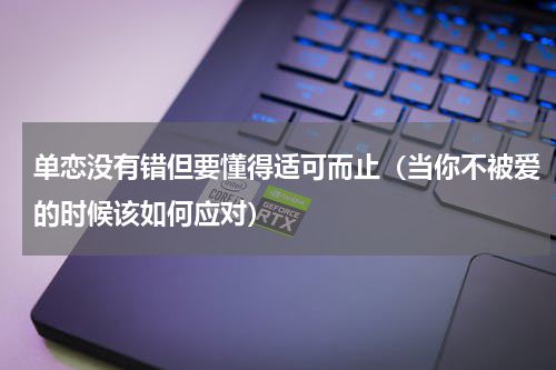单恋没有错但要懂得适可而止（当你不被爱的时候该如何应对）