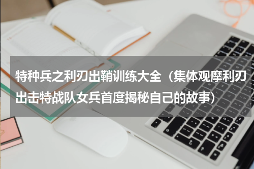特种兵之利刃出鞘训练大全（集体观摩利刃出击特战队女兵首度揭秘自己的故事）