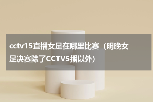 cctv15直播女足在哪里比赛（明晚女足决赛除了CCTV5播以外）