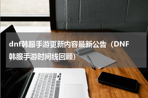 dnf韩服手游更新内容最新公告（DNF韩服手游时间线回顾）
