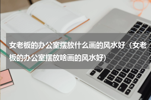 女老板的办公室摆放什么画的风水好（女老板的办公室摆放啥画的风水好）