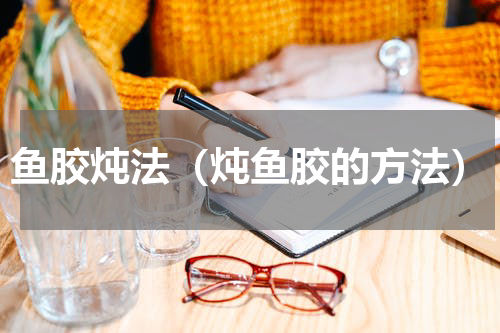 鱼胶炖法（炖鱼胶的方法）