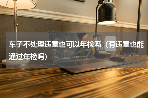 车子不处理违章也可以年检吗（有违章也能通过年检吗）