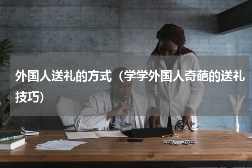 外国人送礼的方式（学学外国人奇葩的送礼技巧）