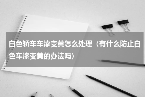 白色轿车车漆变黄怎么处理（有什么防止白色车漆变黄的办法吗）