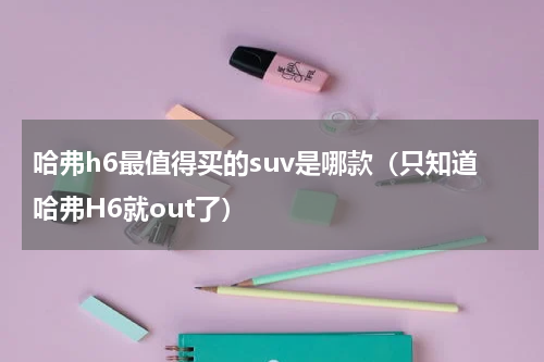 哈弗h6最值得买的suv是哪款（只知道哈弗H6就out了）