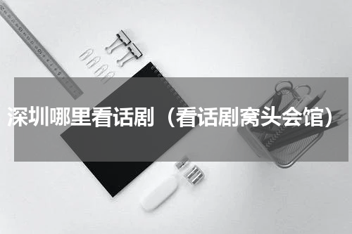 深圳哪里看话剧（看话剧窝头会馆）