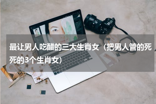 最让男人吃醋的三大生肖女（把男人管的死死的3个生肖女）
