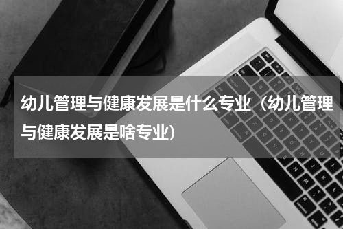 幼儿管理与健康发展是什么专业（幼儿管理与健康发展是啥专业）