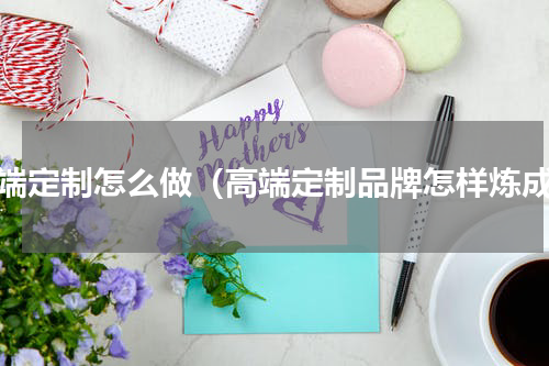 高端定制怎么做（高端定制品牌怎样炼成）