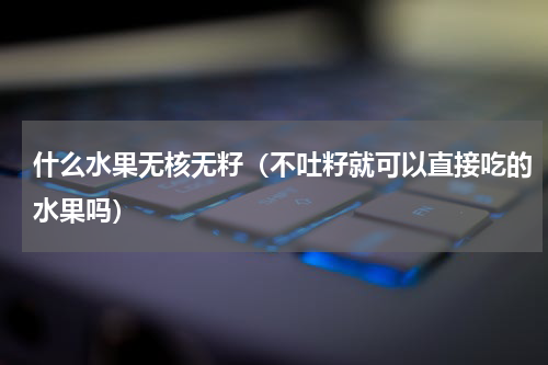 什么水果无核无籽（不吐籽就可以直接吃的水果吗）