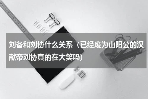 刘备和刘协什么关系（已经废为山阳公的汉献帝刘协真的在大笑吗）